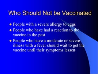 Who Should Not be Vaccinated
 People with a severe allergy to eggs
 People who have had a reaction to the
vaccine in the past
 People who have a moderate or severe
illness with a fever should wait to get the
vaccine until their symptoms lessen
 