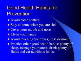 Good Health Habits for
Prevention
 Avoid close contact
 Stay at home when you are sick
 Cover your mouth and nose
 Clean your hands
 Avoid touching your eyes, nose or mouth
 Practice other good health habits: plenty of
sleep, manage your stress, drink plenty of
fluids and eat nutritious foods.
 