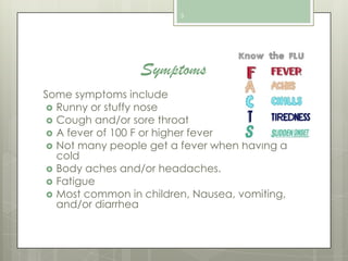 3

Symptoms
Some symptoms include
 Runny or stuffy nose
 Cough and/or sore throat
 A fever of 100 F or higher fever
 Not many people get a fever when having a
cold
 Body aches and/or headaches.
 Fatigue
 Most common in children, Nausea, vomiting,
and/or diarrhea

 