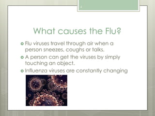 4

What causes the Flu?
 Flu

viruses travel through air when a
person sneezes, coughs or talks.
 A person can get the viruses by simply
touching an object.
 Influenza viruses are constantly changing

 