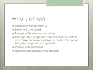 9

Who is at risk?








Children (younger than 2)
Senior (65 and older)
People with low immune system
Changes to a pregnant woman’s immune system
can make her more sensitive for the flu. The flu can
bring her pregnancy at great risk.
People with disabilities
Travelers and people living aboard.

 