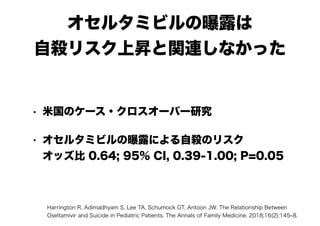 オセルタミビルの曝露は 
自殺リスク上昇と関連しなかった
• 米国のケース・クロスオーバー研究
• オセルタミビルの曝露による自殺のリスク　 
オッズ比 0.64; 95% CI, 0.39-1.00; P=0.05
Harrington R, Adimadhyam S, Lee TA, Schumock GT, Antoon JW. The Relationship Between
Oseltamivir and Suicide in Pediatric Patients. The Annals of Family Medicine. 2018;16(2):145‒8.
 