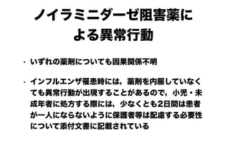 ノイラミニダーゼ阻害薬に
よる異常行動
• いずれの薬剤についても因果関係不明
• インフルエンザ罹患時には，薬剤を内服していなく
ても異常行動が出現することがあるので，小児・未
成年者に処方する際には，少なくとも2日間は患者
が一人にならないように保護者等は配慮する必要性
について添付文書に記載されている
 