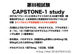 第III相試験
CAPSTONE-1 study
• 2016/17シーズンに日本とアメリカの12-64歳で発熱（腋
窩温38℃以上）と全身症状と気道症状がそれぞれ1つ以上が
対象（インフルエンザ合併症高リスクの人は除外）
• 20歳以上ではバロキサビル，オセルタミビル，プラセボを2：
2：1に，12-19歳ではバロキサビルとプラセボを2：1でラ
ンダム割付（二重盲検化）
• 投与量は，バロキサビル（体重80kg未満の人は40mg1回，
80kg以上の人は80mg1回投与）
• オセルタミビル 1回75mg，1日2回，5日間
N Engl J Med. 2018;379:913‒23.
 