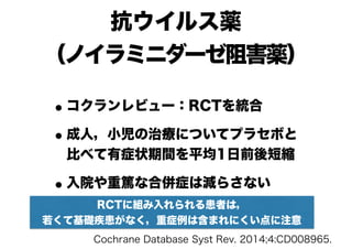 抗ウイルス薬 
（ノイラミニダーゼ阻害薬）
•コクランレビュー：RCTを統合
•成人，小児の治療についてプラセボと
比べて有症状期間を平均1日前後短縮
•入院や重篤な合併症は減らさない
Cochrane Database Syst Rev. 2014;4:CD008965.
RCTに組み入れられる患者は，
若くて基礎疾患がなく，重症例は含まれにくい点に注意
 