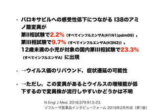 • バロキサビルへの感受性低下につながる I38のアミ
ノ酸変異が 
第II相試験で2.2%（すべてインフルエンザA(H1N1)pdm09）， 
第III相試験で9.7％（すべてインフルエンザA(H3N2)）， 
12歳未満の小児が対象の国内第III相試験で23.3％
（すべてインフルエンザA）に出現
• →ウイルス価のリバウンド，症状遷延の可能性
• →ただし，この変異があるとウイルスの増殖能が低
下するので変異株が流行しやすいかどうかは不明
N Engl J Med. 2018;379:913‒23. 
ゾフルーザ医薬品インタビューフォーム 2018年2月作成（第1版）
 