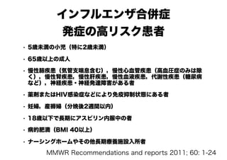 インフルエンザ合併症
発症の高リスク患者
• 5歳未満の小児（特に2歳未満）
• 65歳以上の成人
• 慢性肺疾患（気管支喘息含む），慢性心血管疾患（高血圧症のみは除
く），慢性腎疾患，慢性肝疾患，慢性血液疾患，代謝性疾患（糖尿病
など），神経疾患・神経発達障害がある者
• 薬剤またはHIV感染症などにより免疫抑制状態にある者
• 妊婦，産褥婦（分娩後2週間以内）
• 18歳以下で長期にアスピリン内服中の者
• 病的肥満（BMI 40以上）
• ナーシングホームやその他長期療養施設入所者
MMWR Recommendations and reports 2011; 60: 1-24
 