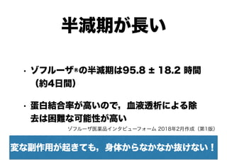 半減期が長い
• ゾフルーザ®の半減期は95.8 ± 18.2 時間 
（約4日間）
• 蛋白結合率が高いので，血液透析による除
去は困難な可能性が高い
変な副作用が起きても，身体からなかなか抜けない！
ゾフルーザ医薬品インタビューフォーム 2018年2月作成（第1版）
 