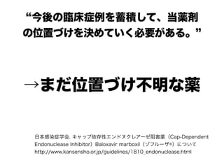 “今後の臨床症例を蓄積して、当薬剤
の位置づけを決めていく必要がある。”
日本感染症学会. キャップ依存性エンドヌクレアーゼ阻害薬（Cap-Dependent
Endonuclease Inhibitor）Baloxavir marboxil（ゾフルーザ®）について 
http://www.kansensho.or.jp/guidelines/1810_endonuclease.html
→まだ位置づけ不明な薬
 