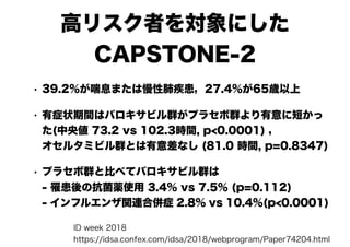 高リスク者を対象にした
CAPSTONE-2
• 39.2%が喘息または慢性肺疾患，27.4%が65歳以上
• 有症状期間はバロキサビル群がプラセボ群より有意に短かっ
た(中央値 73.2 vs 102.3時間, p<0.0001) ， 
オセルタミビル群とは有意差なし (81.0 時間, p=0.8347)
• プラセボ群と比べてバロキサビル群は 
- 罹患後の抗菌薬使用 3.4% vs 7.5% (p=0.112) 
- インフルエンザ関連合併症 2.8% vs 10.4%(p<0.0001)
ID week 2018
https://idsa.confex.com/idsa/2018/webprogram/Paper74204.html
 