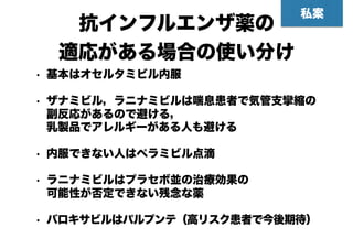 抗インフルエンザ薬の 
適応がある場合の使い分け
• 基本はオセルタミビル内服
• ザナミビル，ラニナミビルは喘息患者で気管支攣縮の
副反応があるので避ける， 
乳製品でアレルギーがある人も避ける
• 内服できない人はペラミビル点滴
• ラニナミビルはプラセボ並の治療効果の 
可能性が否定できない残念な薬
• バロキサビルはパルプンテ（高リスク患者で今後期待）
私案
 
