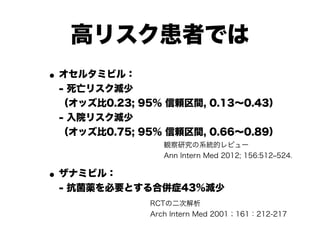 高リスク患者では
•オセルタミビル： 
- 死亡リスク減少 
（オッズ比0.23; 95% 信頼区間, 0.13～0.43） 
- 入院リスク減少 
（オッズ比0.75; 95% 信頼区間, 0.66～0.89）
•ザナミビル： 
- 抗菌薬を必要とする合併症43％減少
観察研究の系統的レビュー
Ann Intern Med 2012; 156:512‒524.
RCTの二次解析 
Arch Intern Med 2001；161：212-217
 