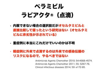 ペラミビル
ラピアクタ®（点滴）
• 内服できない場合の選択肢だがオセルタミビルと 
直接比較して優ったという研究はない（オセルタミ
ビルに非劣性が示されている）
• 重症例に本当にこれだけでいいのかは不明
• 軽症例に外来で点滴するのは外来での感染伝播の 
リスクになるので，やるべきではない
Antimicrob Agents Chemother 2010; 54:4568‒4574.
Antimicrob Agents Chemother 2011; 55: 5267-76.
Clinical infectious diseases 2014; 59: e172-85.
 