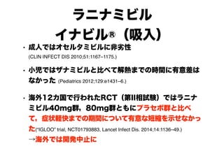 ラニナミビル
イナビル®（吸入）
• 成人ではオセルタミビルに非劣性 
(CLIN INFECT DIS 2010;51:1167–1175.)
• 小児ではザナミビルと比べて解熱までの時間に有意差は
なかった (Pediatrics 2012;129:e1431–6.)
• 海外12カ国で行われたRCT（第II相試験）ではラニナ
ミビル40mg群，80mg群ともにプラセボ群と比べ
て，症状軽快までの期間について有意な短縮を示せなかっ
た(“IGLOO” trial, NCT01793883, Lancet Infect Dis. 2014;14:1136–49.) 
→海外では開発中止に
 