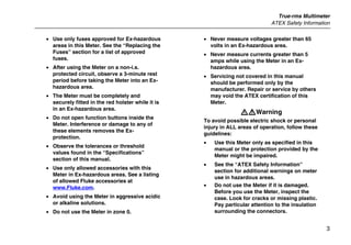 True-rms Multimeter
ATEX Safety Information
3
• Use only fuses approved for Ex-hazardous
areas in this Meter. See the “Replacing the
Fuses” section for a list of approved
fuses.
• After using the Meter on a non-i.s.
protected circuit, observe a 3-minute rest
period before taking the Meter into an Ex-
hazardous area.
• The Meter must be completely and
securely fitted in the red holster while it is
in an Ex-hazardous area.
• Do not open function buttons inside the
Meter. Interference or damage to any of
these elements removes the Ex-
protection.
• Observe the tolerances or threshold
values found in the “Specifications”
section of this manual.
• Use only allowed accessories with this
Meter in Ex-hazardous areas. See a listing
of allowed Fluke accessories at
www.Fluke.com.
• Avoid using the Meter in aggressive acidic
or alkaline solutions.
• Do not use the Meter in zone 0.
• Never measure voltages greater than 65
volts in an Ex-hazardous area.
• Never measure currents greater than 5
amps while using the Meter in an Ex-
hazardous area.
• Servicing not covered in this manual
should be performed only by the
manufacturer. Repair or service by others
may void the ATEX certification of this
Meter.
XWWarning
To avoid possible electric shock or personal
injury in ALL areas of operation, follow these
guidelines:
• Use this Meter only as specified in this
manual or the protection provided by the
Meter might be impaired.
• See the “ATEX Safety Information”
section for additional warnings on meter
use in hazardous areas.
• Do not use the Meter if it is damaged.
Before you use the Meter, inspect the
case. Look for cracks or missing plastic.
Pay particular attention to the insulation
surrounding the connectors.
 