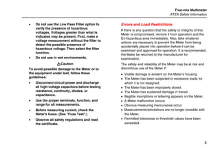 True-rms Multimeter
ATEX Safety Information
5
• Do not use the Low Pass Filter option to
verify the presence of hazardous
voltages. Voltages greater than what is
indicated may be present. First, make a
voltage measurement without the filter to
detect the possible presence of
hazardous voltage. Then select the filter
function.
• Do not use in wet environments.
WCaution
To avoid possible damage to the Meter or to
the equipment under test, follow these
guidelines:
• Disconnect circuit power and discharge
all high-voltage capacitors before testing
resistance, continuity, diodes, or
capacitance.
• Use the proper terminals, function, and
range for all measurements.
• Before measuring current, check the
Meter's fuses. (See "Fuse Test".)
• Observe all safety regulations and read
the certificate.
Errors and Load Restrictions
If there is any question that the safety or integrity of this
Meter is compromised, remove it from operation and the
Ex-hazardous area immediately. Also, take whatever
actions are necessary to prevent the Meter from being
accidentally placed into operation before it can be
examined and approved for operation. It is recommended
the Meter be returned to the manufacturer for
examination.
The safety and reliability of the Meter may be at risk and
discontinue use of the Meter if:
• Visible damage is evident on the Meter’s housing.
• The Meter has been subjected to excessive loads for
which it is not designed.
• The Meter has been improperly stored.
• The Meter has sustained damage in transit.
• Illegible inscriptions or lettering appears on the Meter.
• A Meter malfunction occurs.
• Obvious measuring inaccuracies occur.
• Measurements/simulations are no longer possible with
the Meter.
• Permitted tolerances or threshold values have been
exceeded.
 