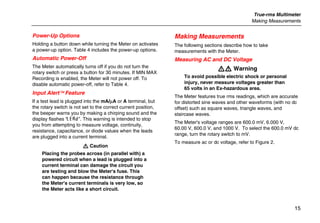 True-rms Multimeter
Making Measurements
15
Power-Up Options
Holding a button down while turning the Meter on activates
a power-up option. Table 4 includes the power-up options.
Automatic Power-Off
The Meter automatically turns off if you do not turn the
rotary switch or press a button for 30 minutes. If MIN MAX
Recording is enabled, the Meter will not power off. To
disable automatic power-off, refer to Table 4.
Input Alert Feature
If a test lead is plugged into the mA/µA or A terminal, but
the rotary switch is not set to the correct current position,
the beeper warns you by making a chirping sound and the
display flashes “LEAd”. This warning is intended to stop
you from attempting to measure voltage, continuity,
resistance, capacitance, or diode values when the leads
are plugged into a current terminal.
W Caution
Placing the probes across (in parallel with) a
powered circuit when a lead is plugged into a
current terminal can damage the circuit you
are testing and blow the Meter's fuse. This
can happen because the resistance through
the Meter's current terminals is very low, so
the Meter acts like a short circuit.
Making Measurements
The following sections describe how to take
measurements with the Meter.
Measuring AC and DC Voltage
XW Warning
To avoid possible electric shock or personal
injury, never measure voltages greater than
65 volts in an Ex-hazardous area.
The Meter features true rms readings, which are accurate
for distorted sine waves and other waveforms (with no dc
offset) such as square waves, triangle waves, and
staircase waves.
The Meter's voltage ranges are 600.0 mV, 6.000 V,
60.00 V, 600.0 V, and 1000 V. To select the 600.0 mV dc
range, turn the rotary switch to mV.
To measure ac or dc voltage, refer to Figure 2.
 