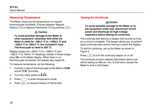 87V Ex
Users Manual
18
Measuring Temperature
The Meter measures the temperature of a type-K
thermocouple (included). Choose between degrees
Celsius (°C) or degrees Fahrenheit (°F) by pushing C.
W Caution
To avoid possible damage to the Meter or
other equipment, remember that while the
Meter is rated for –200.0 °C to +1090.0 °C and
–328.0 °F to 1994.0 °F, the included K-Type
Thermocouple is rated to 260 °C.
Display ranges are –200.0 °C to +1090.0 °C and
–328.0 °F to 1994.0 °F. Readings outside of these ranges
show OL on the Meter display. When there is no
thermocouple connected, the display also reads OL.
To measure temperature, do the following:
1. Connect a type-K thermocouple to the Meter’s COM
and dV eG terminals.
2. Turn the rotary switch to M.
3. Press A to enter temperature mode.
4. Push C to choose Celsius or Fahrenheit.
Testing for Continuity
WCaution
To avoid possible damage to the Meter or to
the equipment under test, disconnect circuit
power and discharge all high-voltage
capacitors before testing for continuity.
The continuity test features a beeper that sounds as long
as a circuit is complete. The beeper allows you to perform
quick continuity tests without having to watch the display.
To test for continuity, set up the Meter as shown in
Figure 4.
Press Eto turn the continuity beeper on or off.
The continuity function detects intermittent opens and
shorts lasting as little as 1ms. A brief short causes the
Meter to emit a short beep.
 