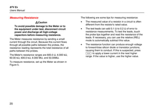 87V Ex
Users Manual
20
Measuring Resistance
WCaution
To avoid possible damage to the Meter or to
the equipment under test, disconnect circuit
power and discharge all high-voltage
capacitors before measuring resistance.
The Meter measures resistance by sending a small
current through the circuit. Because this current flows
through all possible paths between the probes, the
resistance reading represents the total resistance of all
paths between the probes.
The Meter's resistance ranges are 600.0 Ω, 6.000 kΩ,
60.00 kΩ, 600.0 kΩ, 6.000 MΩ, and 50.00MΩ.
To measure resistance, set up the Meter as shown in
Figure 5.
The following are some tips for measuring resistance:
• The measured value of a resistor in a circuit is often
different from the resistor's rated value.
• The test leads can add 0.1 Ω to 0.2 Ω of error to
resistance measurements. To test the leads, touch
the probe tips together and read the resistance of the
leads. If necessary, you can use the relative (REL)
mode to automatically subtract this value.
• The resistance function can produce enough voltage
to forward-bias silicon diode or transistor junctions,
causing them to conduct. If this is suspected, press
C to apply a lower current in the next higher
range. If the value is higher, use the higher value.
 