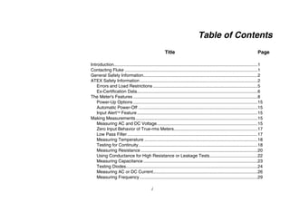i
Table of Contents
Title Page
Introduction.....................................................................................................................1
Contacting Fluke ............................................................................................................1
General Safety Information.............................................................................................2
ATEX Safety Information................................................................................................2
Errors and Load Restrictions .....................................................................................5
Ex-Certification Data..................................................................................................6
The Meter's Features .....................................................................................................8
Power-Up Options .....................................................................................................15
Automatic Power-Off .................................................................................................15
Input Alert Feature..................................................................................................15
Making Measurements ...................................................................................................15
Measuring AC and DC Voltage..................................................................................15
Zero Input Behavior of True-rms Meters....................................................................17
Low Pass Filter..........................................................................................................17
Measuring Temperature ............................................................................................18
Testing for Continuity.................................................................................................18
Measuring Resistance ...............................................................................................20
Using Conductance for High Resistance or Leakage Tests.......................................22
Measuring Capacitance.............................................................................................23
Testing Diodes...........................................................................................................24
Measuring AC or DC Current.....................................................................................26
Measuring Frequency................................................................................................29
 