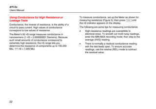 87V Ex
Users Manual
22
Using Conductance for High Resistance or
Leakage Tests
Conductance, the inverse of resistance, is the ability of a
circuit to pass current. High values of conductance
correspond to low values of resistance.
The Meter's 60 nS range measures conductance in
nanosiemens (1 nS = 0.000000001 Siemens). Because
such small amounts of conductance correspond to
extremely high resistance, the nS range lets you
determine the resistance of components up to 100,000
MΩ, 1/1 nS = 1,000 MΩ.
To measure conductance, set up the Meter as shown for
measuring resistance (Figure 5); then press Cuntil
the nS indicator appears on the display.
The following are some tips for measuring conductance:
• High-resistance readings are susceptible to
electrical noise. To smooth out most noisy readings,
enter the MIN MAX recording mode; then step to the
average (AVG) reading.
• There is normally a residual conductance reading
with the test leads open. To ensure accurate
readings, use the relative (REL) mode to subtract
the residual value.
 