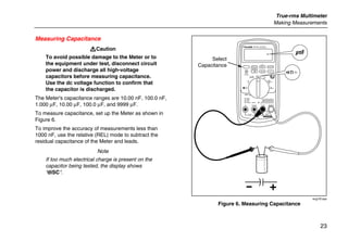 True-rms Multimeter
Making Measurements
23
Measuring Capacitance
WCaution
To avoid possible damage to the Meter or to
the equipment under test, disconnect circuit
power and discharge all high-voltage
capacitors before measuring capacitance.
Use the dc voltage function to confirm that
the capacitor is discharged.
The Meter's capacitance ranges are 10.00 nF, 100.0 nF,
1.000 µF, 10.00 µF, 100.0 µF, and 9999 µF.
To measure capacitance, set up the Meter as shown in
Figure 6.
To improve the accuracy of measurements less than
1000 nF, use the relative (REL) mode to subtract the
residual capacitance of the Meter and leads.
Note
If too much electrical charge is present on the
capacitor being tested, the display shows
“diSC“.
PEAK MIN MAX
Hi Res
1 Second
OFF
mA
A
mV
V
V A
A mA COM VA
400mA
FUSED10A MAX
FUSED
Ex-Area:
Ui = 65 V
Ii = 5 A
Ta = -20 C...+50 C
ZELM 05 ATEX 0274
Geräterückseite beachten!
Observe reverse side of unit!
1000V
CAT
CAT 600V
MIN MAX RANGE
REL Hz %
AutoHOLD
˚C/˚F
Select
Capacitance
+
+
+
+
+
+
+
+
+
ecg10f.eps
Figure 6. Measuring Capacitance
 