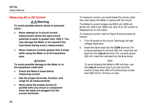 87V Ex
Users Manual
26
Measuring AC or DC Current
XWWarning
To avoid possible electric shock or personal
injury:
• Never attempt an in-circuit current
measurement where the open-circuit
potential to earth is greater than 1000 V. You
may damage the Meter or be injured if the
fuse blows during such a measurement.
• Never measure currents greater than 5 amps
while using the Meter in an Ex-hazardous
area.
WCaution
To avoid possible damage to the Meter or to
the equipment under test:
• Check the Meter's fuses before
measuring current.
• Use the proper terminals, function, and
range for all measurements.
• Never place the probes across (in
parallel with) any circuit or component
when the leads are plugged into the
current terminals.
To measure current, you must break the circuit under
test, then place the Meter in series with the circuit.
The Meter's current ranges are 600.0 µA, 6000 µA,
60.00 mA, 400.0 mA, 6000 mA, and 10 A. AC current is
displayed as an rms value.
To measure current, refer to Figure 8 and proceed as
follows:
1. Turn off power to the circuit. Discharge all high-
voltage capacitors.
2. Insert the black lead into the COM terminal. For
currents between 6 mA and 400 mA, insert the red
lead into the mA/µA terminal. For currents above
400 mA, insert the red lead into the A terminal.
Note
To avoid blowing the Meter's 400 mA fuse, use
the mA/µA terminal only if you are sure the
current is less than 400 mA continuously or less
than 600 mA for 18 hours or less.
 