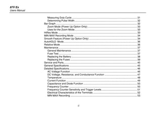 87V Ex
Users Manual
ii
Measuring Duty Cycle............................................................................................... 31
Determining Pulse Width........................................................................................... 32
Bar Graph ...................................................................................................................... 32
Zoom Mode (Power Up Option Only)........................................................................ 33
Uses for the Zoom Mode........................................................................................... 33
HiRes Mode ................................................................................................................... 33
MIN MAX Recording Mode ............................................................................................ 34
Smooth Feature (Power Up Option Only) ...................................................................... 34
AutoHOLD Mode........................................................................................................... 36
Relative Mode................................................................................................................ 36
Maintenance .................................................................................................................. 37
General Maintenance................................................................................................ 37
Fuse Test.................................................................................................................. 37
Replacing the Battery................................................................................................ 38
Replacing the Fuses ................................................................................................. 39
Service and Parts........................................................................................................... 40
General Specifications................................................................................................... 45
Detailed Specifications................................................................................................... 46
AC Voltage Function ................................................................................................. 46
DC Voltage, Resistance, and Conductance Function ............................................... 47
Temperature ............................................................................................................. 48
Current Function ....................................................................................................... 49
Capacitance and Diode Function .............................................................................. 50
Frequency Counter ................................................................................................... 50
Frequency Counter Sensitivity and Trigger Levels.................................................... 51
Electrical Characteristics of the Terminals ................................................................ 52
MIN MAX Recording ................................................................................................. 53
 