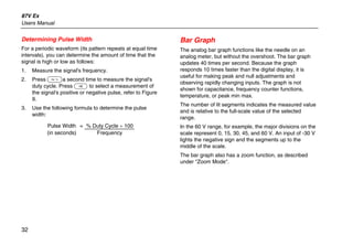 87V Ex
Users Manual
32
Determining Pulse Width
For a periodic waveform (its pattern repeats at equal time
intervals), you can determine the amount of time that the
signal is high or low as follows:
1. Measure the signal's frequency.
2. Press Ga second time to measure the signal's
duty cycle. Press E to select a measurement of
the signal's positive or negative pulse, refer to Figure
9.
3. Use the following formula to determine the pulse
width:
Pulse Width = % Duty Cycle ÷ 100
(in seconds) Frequency
Bar Graph
The analog bar graph functions like the needle on an
analog meter, but without the overshoot. The bar graph
updates 40 times per second. Because the graph
responds 10 times faster than the digital display, it is
useful for making peak and null adjustments and
observing rapidly changing inputs. The graph is not
shown for capacitance, frequency counter functions,
temperature, or peak min max.
The number of lit segments indicates the measured value
and is relative to the full-scale value of the selected
range.
In the 60 V range, for example, the major divisions on the
scale represent 0, 15, 30, 45, and 60 V. An input of -30 V
lights the negative sign and the segments up to the
middle of the scale.
The bar graph also has a zoom function, as described
under "Zoom Mode".
 