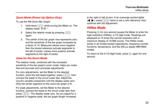 True-rms Multimeter
HiRes Mode
33
Zoom Mode (Power Up Option Only)
To use the Rel Zoom Bar Graph:
1. Hold down F while turning the Meter on. The
display reads “2rEL”.
2. Select the relative mode by pressing F
again.
3. The center of the bar graph now represents zero
and the sensitivity of the bar graph increases by
a factor of 10. Measured values more negative
than the stored reference activate segments to
the left of center; values more positive activate
segments to the right of center.
Uses for the Zoom Mode
The relative mode, combined with the increased
sensitivity of the bar graph's zoom mode, helps you make
fast and accurate zero and peak adjustments.
For zero adjustments, set the Meter to the desired
function, short the test leads together, press F; then
connect the leads to the circuit under test. Adjust the
circuit's variable component until the display reads zero.
Only the center segment on the zoom bar graph is lit.
For peak adjustments, set the Meter to the desired
function, connect the leads to the circuit under test; then
press F. The display reads zero. As you adjust for a
positive or negative peak, the bar graph length increases
to the right or left of zero. If an overange symbol lights
(< >), press F twice to set a new reference; then
continue with the adjustment.
HiRes Mode
Pressing H for one second causes the Meter to enter the
high-resolution (HiRes), 4-1/2 digit mode. Readings are
displayed at 10 times the normal resolution with a
maximum display of 19,999 counts. The HiRes mode
works in all modes except capacitance, frequency counter
functions, temperature, and the 250 µs (peak) MIN MAX
modes.
To return to the 3-1/2 digit mode, press H again for one
second.
 