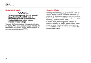 87V Ex
Users Manual
36
AutoHOLD Mode
XWWarning
To avoid possible electric shock or personal
injury, do not use AutoHOLD mode to
determine that circuits are without power.
The AutoHOLD mode will not capture
unstable or noisy readings.
The AutoHOLD mode captures the present reading on
the display. When a new, stable reading is detected, the
Meter beeps and displays the new reading. To enter or
exit AutoHOLD mode, press D.
Relative Mode
Selecting relative mode ( F) causes the Meter to
zero the display and store the present reading as the
reference for subsequent measurements. The Meter is
locked into the range selected when you pressed F.
Press Fagain to exit this mode.
In relative mode, the reading shown is always the
difference between the present reading and the stored
reference value. For example, if the stored reference
value is 15.00 V and the present reading is 14.10 V, the
display shows -0.90 V.
 