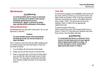 True-rms Multimeter
Maintenance
37
Maintenance
XWWarning
To avoid possible electric shock or personal
injury, servicing not covered in this manual
should be performed only by the
manufacturer. Repair or service by others
may void the ATEX certification of this Meter.
General Maintenance
Periodically wipe the case with a damp cloth. Do not use
abrasives or solvents.
Caution
To avoid weakening the case and possibly
developing cracks, do not use Acetone to
clean the Meter
Dirt or moisture in the terminals can affect readings and
can falsely activate the Input Alert feature. Clean the
terminals as follows:
1. Turn the Meter off and remove all test leads.
2. Shake out any dirt that may be in the terminals.
3. Soak a new swab with a cleaning and oiling agent
(such as WD-40). Work the swab around in each
terminal. The oiling agent insulates the terminals
from moisture-related activation of the Input Alert
feature.
Fuse Test
If a test lead is plugged into the mA/µA or A terminal and
the rotary switch is turned to a non-current function, the
Meter chirps and flashes “LEAd” if the fuse associated
with that current terminal is good. If the Meter does not
chirp or flash “LEAd”, the fuse is bad and must be
replaced. Refer to Table 9 for the appropriate
replacement fuse.
To test the quality of the fuse:
before measuring current, test the appropriate fuse as
shown in Figure 10. If the tests give readings other than
those shown, have the Meter serviced.
XWWarning
To avoid electrical shock or personal injury,
remove the test leads and any input signals
before replacing the battery or fuses. To
prevent damage or injury, install ONLY
approved fuses shown in Table 9.
 
