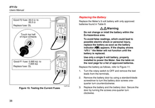 87V Ex
Users Manual
38
PEAK MIN MAX
Hi Res
1 Second
OFF
mA
A
mV
V
V A
A mA COM VA
400mA
FUSED10A MAX
FUSED
Ex-Area:
Ui = 65 V
Ii = 5 A
Ta = -20 C...+50 C
ZELM 05 ATEX 0274
Geräterückseite beachten!
Observe reverse side of unit!
1000V
CAT
CAT 600V
MIN MAX RANGE
REL Hz %
AutoHOLD
˚C/˚F
PEAK MIN MAX
Hi Res
1 Second
OFF
mA
A
mV
V
V A
A mA COM VA
400mA
FUSED10A MAX
FUSED
Ex-Area:
Ui = 65 V
Ii = 5 A
Ta = -20 C...+50 C
ZELM 05 ATEX 0274
Geräterückseite beachten!
Observe reverse side of unit!
1000V
CAT
CAT 600V
MIN MAX RANGE
REL Hz %
AutoHOLD
˚C/˚F
Good F2 fuse: 00.0 Ω to
00.5 Ω
Good F1 fuse: 0.995 kΩ to
1.005 kΩ
Replace fuse: OL
Replace fuse: OL
Touch top half
of input contacts
ecg5f.eps
Figure 10. Testing the Current Fuses
Replacing the Battery
Replace the Meter’s 9 volt battery with only approved
batteries found in Table 8.
XWWarning
Do not change or intall the battery within the
Ex-hazardous area.
To avoid false readings, which could lead to
possible electric shock or personal injury,
replace the battery as soon as the battery
indicator (b) appears. If the display shows
“bAtt” the Meter will not function until the
battery is replaced.
Use only a single 9 volt battery, properly
installed to power the Meter. See the table on
the next page for a list of approved batteries.
Replace the battery as follows, refer to Figure 11:
1. Turn the rotary switch to OFF and remove the test
leads from the terminals.
2. Remove the battery door by using a standard-blade
screwdriver to turn the battery door screws one-
quarter turn counterclockwise.
3. Replace the battery and the battery door. Secure the
door by turning the screws one-quarter turn
clockwise.
 