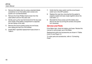 87V Ex
Users Manual
40
2. Remove the battery door by using a standard-blade
screwdriver to turn the battery door screws one-
quarter turn counterclockwise.
3. Remove the three Phillips-head screws from the
case bottom and turn the case over.
4. Gently push up the input terminal-end of the top case
from inside of the battery compartment to separate
the two halves of the case.
5. Remove the fuse by gently prying one end loose,
then sliding the fuse out of its bracket.
6. Install ONLY specified replacement fuses shown in
Table 9.
7. Verify that the rotary switch and the circuit board
switch are in the OFF position.
8. Replace the case top, ensuring that the gasket is
properly seated and case snaps together above the
LCD (item A).
9. Reinstall the three screws and the battery door.
Secure the door by turning the screws one-quarter
turn clockwise.
Service and Parts
If the Meter fails, check the battery and fuses. Review this
manual to verify proper use of the Meter.
Replacement parts and accessories are shown in Tables
9 and 10 and Figure 12.
To order parts and accessories, refer to “Contacting
Fluke”.
 