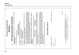 87V Ex
Users Manual
54
Testandcertificationbody
ZELMEx
(1)EC-TypeExaminationCertificate
(2)EquipmentandProtectedSystemsIntendedforUseinPotentiallyExplosiveAtmospheres-
Directive94/9/EC
(2)EC-typeexaminationcertificatenumber
ZELM05ATEX0274
(4)Equipment:Explosion-protectedMultimeterType87VEx
(5)Manufacturer:ecomInstrumentsGmbH
(6)Address:D-97959Assamstadt
(7)Thedesignofthisequipmentanditsvariousapprovedembodimentsaredefinedinthe
attachmenttothistypeexaminationcertificate.
(8)ThePrf-undZertifizierungsstelleZELM,notifiedbodyno.0820inaccordancewithArticle9
oftheECCouncilDirectivedatedMarch23,1994(94/9/EC),certifiesthatthisequipment
hasbeenfoundtoconformwiththeessentialhealthandsafetyrequirementsforthedesign
andconstructionofequipmentandprotectedsystemsforproperintendeduseinpotentially
explosiveareasinaccordancewithAppendixIIofthedirective.
Theresultsofthetestaredocumentedintheconfidentialtestreportno.ZELMEx
0390512412.
(9)Theessentialhealthandsafetyrequirementsaremetbyvirtueofconformitywith
EN60079-0:2004EN50020:2002
(10)IfthecertificationnumberisfollowedbyanX,thenthisindicatesthatspecialconditions
existforthesafeoperationoftheequipment.Thesespecialconditionsarecontainedinthe
attachmenttothiscertificate.
(11)ThisEC-typeexaminationcertificateonlyreferstotheconstruction/design,checkingand
testingofthespecifiedequipmentorprotectionsysteminaccordancewithDirective94/9/EC.
Furtherrequirementscontainedinthisdirectivemayapplywithregardtothemanufacturing
processandthesupplyoftheequipmentorprotectedsystem.Suchrequirementsarenot
coveredbythiscertification.
(12)Theequipmentmustbelabelledwiththefollowinginformation:
ExII2GEExiaIICT4
CertificationbodyZELMBraunschweig,August4,2005
Signature
Dipl.-Ing.HaraldZelm
Page1/3
EC-typeexaminationcertificateswithoutsignatureandstamparenotvalid.
ThisEC-typeexaminationcertificatemayonlybecirculatedwithoutalteration.Extractsoralterationsare
subjecttoapprovalbythePrf-undZertifizierungsstelleZELMEx
Prf-undZertifizierungsstelleZELMExSiekgraben56D-38124Braunschweig
 