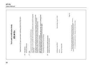 87V Ex
Users Manual
56
Testandcertificationbody
ZELMEx
AttachmenttoEC-typeexaminationcertificateZELM05ATEX0274
(16)Testreportno.
ZELMEx0390512412
(17)Note
TheequipmentmustnotbeopenedwithintheEx-area.
Themultimetermustbeoperatedwithinthepotentiallyexplosiveareausingthedesignated
holsteronly.
Onlybatteriessuccessfullytype-approvedaccordingtoparagraph10.9ofEN50020:2002
arepermitted.Themanufacturersandtypesarelistedintheoperatinginstructions.
Changingthebatteryisallowedonlyoutsidethepotentiallyexplosivearea.
Observanceofthefollowingismandatory:
Aftereachmeasurementonnon-intrinsicallysafecircuits,observeawaitingperiod
of3minutesbeforetakingtheequipmentintotheEx-areaagain.
Theoperatinginstructionsmustbefollowed.
(18)Essentialhealthandsafetyrequirements
satisfiedbyvirtueofthestandards
CertificationbodyZELMBraunschweig,August4,2005
Signature
Dipl.-Ing.HaraldZelm
Page3/3
EC-typeexaminationcertificateswithoutsignatureandstamparenotvalid.
ThisEC-typeexaminationcertificatemayonlybecirculatedwithoutalteration.Extractsor
alterationsaresubjecttoapprovalbythePrf-undZertifizierungsstelleZELMEx
Prf-undZertifizierungsstelleZELMExSiekgraben56D-38124Braunschweig
 