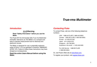 1
True-rms Multimeter
Introduction
XWWarning
Read "Safety Information" before you use the
Meter.
The Fluke 87V Ex Intrinsically Safe True-rms Multimeter
(hereafter referred to as “the Meter”) is a compact and
easy to operate measurement tool for electrical and
electronic circuits.
The Meter is designed for use in potentially explosive
areas of Zone 1 or 2 as specified in Directive 1999/92/EC
(ATEX 137). Failure to follow these instructions may have
dangerous consequences.
Read the entire Users Manual before using the
Meter.
Contacting Fluke
To contact Fluke, call one of the following telephone
numbers:
USA: 1-888-44-FLUKE (1-888-443-5853)
Canada: 1-800-36-FLUKE (1-800-363-5853)
Europe: +31 402-675-200
Japan: +81-3-3434-0181
Singapore: +65-738-5655
Anywhere in the world: +1-425-446-5500
For USA Service: 1-888-99-FLUKE
(1-888-993-5853)
Or, visit Fluke's Web site at www.fluke.com.
To register your product, visit register.fluke.com
 