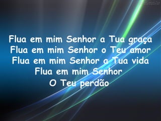 Flua em mim Senhor a Tua graça
Flua em mim Senhor o Teu amor
 Flua em mim Senhor a Tua vida
      Flua em mim Senhor
         O Teu perdão
 