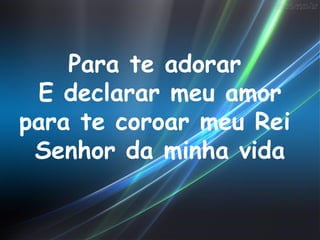 Para te adorar
 E declarar meu amor
para te coroar meu Rei
 Senhor da minha vida
 