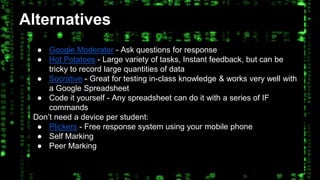 Alternatives 
● Google Moderator - Ask questions for response 
● Hot Potatoes - Large variety of tasks, Instant feedback, but can be 
tricky to record large quantities of data 
● Socrative - Great for testing in-class knowledge & works very well with 
a Google Spreadsheet 
● Code it yourself - Any spreadsheet can do it with a series of IF 
commands 
Don’t need a device per student: 
● Plickers - Free response system using your mobile phone 
● Self Marking 
● Peer Marking 
