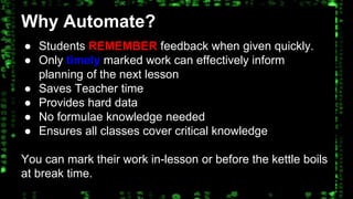 Why Automate? 
● Students REMEMBER feedback when given quickly. 
● Only timely marked work can effectively inform 
planning of the next lesson 
● Saves Teacher time 
● Provides hard data 
● No formulae knowledge needed 
● Ensures all classes cover critical knowledge 
You can mark their work in-lesson or before the kettle boils 
at break time. 
 