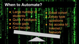 When to Automate? 
● Large number of 
students 
● Quick Feedback 
● Know gaps 
● Can recycle 
● Small cohort 
● Essay type 
questions 
● No access to 
Internet / 
Network 
 