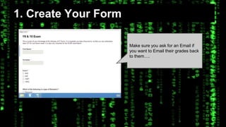 1. Create Your Form 
Make sure you ask for an Email if 
you want to Email their grades back 
to them…. 
 