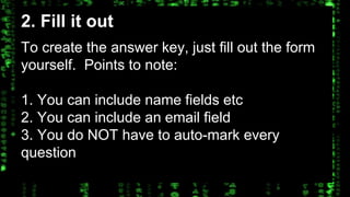 2. Fill it out 
To create the answer key, just fill out the form 
yourself. Points to note: 
1. You can include name fields etc 
2. You can include an email field 
3. You do NOT have to auto-mark every 
question 
 