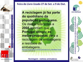 Feira do Livro Usado 27 de Set. a 9 de Out.  Reciclagem - notícias animadoras FEIRA DO LIVRO USADO A reciclagem já faz parte do quotidiano da população portuguesa.  Os dados referentes a  2005 ,apontam que  Portugal   atingiu as metas propostas  para a reciclagem de embalagens e resíduos de embalagens.. http://www.abcdoambiente.com/index.php?option=com_content&task=view&id=465&Itemid=303 , consulta em 2010-09-19 