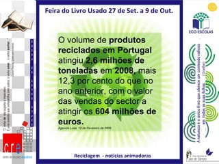 Feira do Livro Usado 27 de Set. a 9 de Out.  Reciclagem  - notícias animadoras FEIRA DO LIVRO USADO O volume de  produtos reciclados em Portugal  atingiu  2,6 milhões de toneladas  em  2008,  mais 12,3 por cento   do que no ano anterior, com o valor das vendas do sector a atingir os  604 milhões de euros. Agencia Lusa, 10 de Fevereiro de 2009 