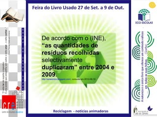 Feira do Livro Usado 27 de Set. a 9 de Out.  Reciclagem  - notícias animadoras FEIRA DO LIVRO USADO De acordo com o (INE),  “as quantidades de resíduos recolhidas  selectivamente  duplicaram” entre 2004 e 2009 .  http://amesintra.blogspot.com/ , consulta em 2010-09-19 