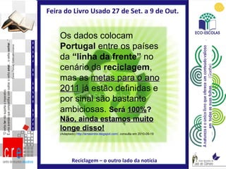 Feira do Livro Usado 27 de Set. a 9 de Out.  Reciclagem – o outro lado da notícia FEIRA DO LIVRO USADO Os dados colocam  Portugal  entre os países da  “linha da frente”  no cenário da  reciclagem , mas as  metas para o ano 2011  já estão definidas e por sinal são bastante ambiciosas.  Será  100% ? Não, ainda estamos muito longe disso! (Adaptado)  http://amesintra.blogspot.com/ , consulta em 2010-09-19 