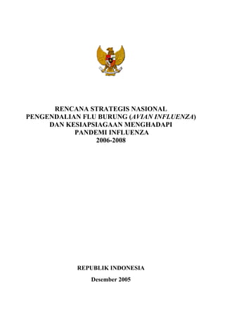RENCANA STRATEGIS NASIONAL
PENGENDALIAN FLU BURUNG (AVIAN INFLUENZA)
DAN KESIAPSIAGAAN MENGHADAPI
PANDEMI INFLUENZA
2006-2008
REPUBLIK INDONESIA
Desember 2005
 