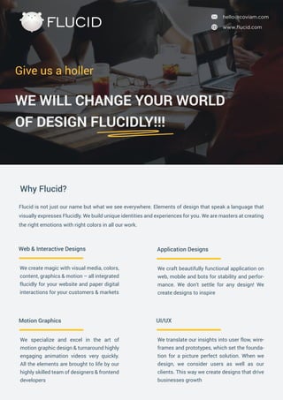 We create magic with visual media, colors,
content, graphics & motion – all integrated
flucidly for your website and paper digital
interactions for your customers & markets
Web & Interactive Designs
We translate our insights into user flow, wire-
frames and prototypes, which set the founda-
tion for a picture perfect solution. When we
design, we consider users as well as our
clients. This way we create designs that drive
businesses growth
UI/UX
We craft beautifully functional application on
web, mobile and bots for stability and perfor-
mance. We don’t settle for any design! We
create designs to inspire
Application Designs
We specialize and excel in the art of
motion graphic design & turnaround highly
engaging animation videos very quickly.
All the elements are brought to life by our
highly skilled team of designers & frontend
developers
Motion Graphics
FLUCID
Give us a holler
WE WILL CHANGE YOUR WORLD
OF DESIGN FLUCIDLY!!!
Flucid is not just our name but what we see everywhere. Elements of design that speak a language that
visually expresses Flucidly. We build unique identities and experiences for you. We are masters at creating
the right emotions with right colors in all our work.
Why Flucid?
www.ﬂucid.com
hello@coviam.com
 